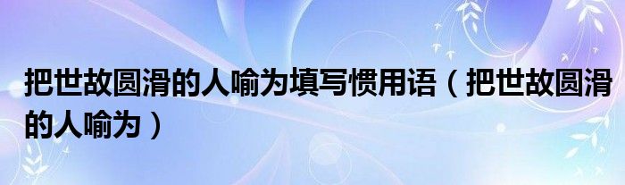 把世故圓滑的人喻為填寫慣用語（把世故圓滑的人喻為）