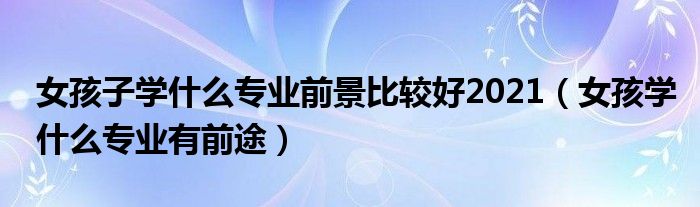 女孩子學(xué)什么專業(yè)前景比較好2021（女孩學(xué)什么專業(yè)有前途）