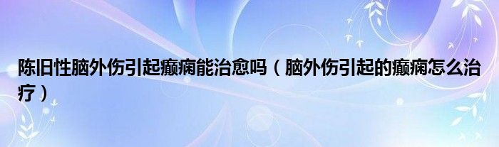 陳舊性腦外傷引起癲癇能治愈嗎（腦外傷引起的癲癇怎么治療）