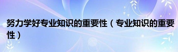 努力學(xué)好專業(yè)知識的重要性（專業(yè)知識的重要性）