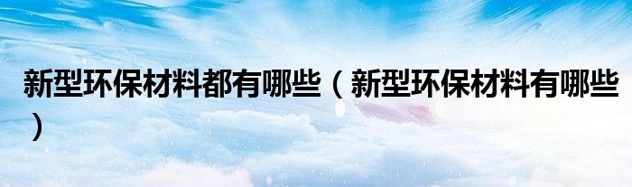 新型環(huán)保材料都有哪些（新型環(huán)保材料有哪些）