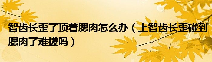 智齒長歪了頂著腮肉怎么辦（上智齒長歪碰到腮肉了難拔嗎）
