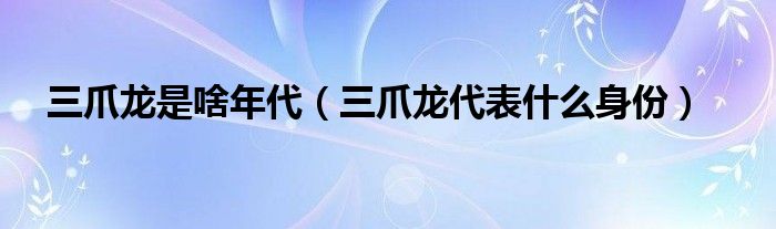 三爪龍是啥年代（三爪龍代表什么身份）
