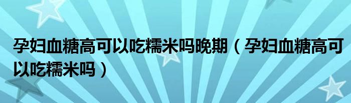 孕婦血糖高可以吃糯米嗎晚期（孕婦血糖高可以吃糯米嗎）