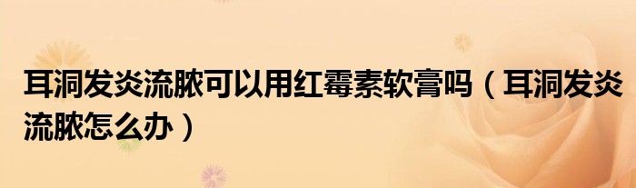 耳洞發(fā)炎流膿可以用紅霉素軟膏嗎（耳洞發(fā)炎流膿怎么辦）