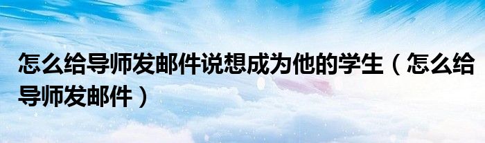 怎么給導(dǎo)師發(fā)郵件說(shuō)想成為他的學(xué)生（怎么給導(dǎo)師發(fā)郵件）