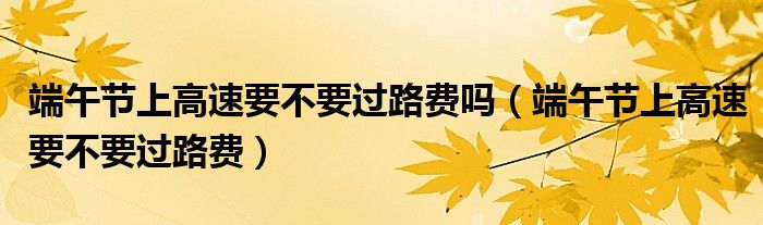 端午節(jié)上高速要不要過(guò)路費(fèi)嗎（端午節(jié)上高速要不要過(guò)路費(fèi)）