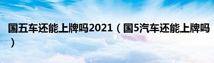 國五車還能上牌嗎2021（國5汽車還能上牌嗎）