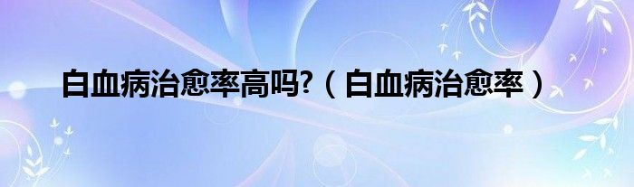 白血病治愈率高嗎?（白血病治愈率）