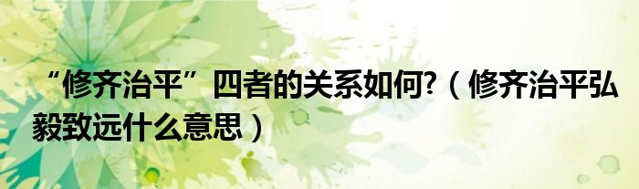 “修齊治平”四者的關(guān)系如何?（修齊治平弘毅致遠(yuǎn)什么意思）