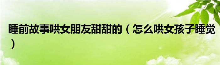 睡前故事哄女朋友甜甜的（怎么哄女孩子睡覺）