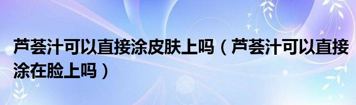 蘆薈汁可以直接涂皮膚上嗎（蘆薈汁可以直接涂在臉上嗎）