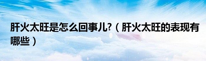 肝火太旺是怎么回事兒?（肝火太旺的表現(xiàn)有哪些）