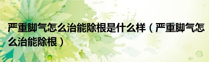 嚴(yán)重腳氣怎么治能除根是什么樣（嚴(yán)重腳氣怎么治能除根）