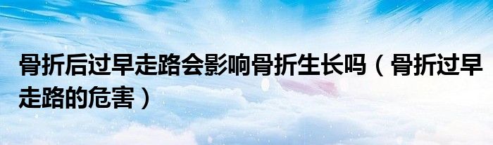 骨折后過早走路會影響骨折生長嗎（骨折過早走路的危害）