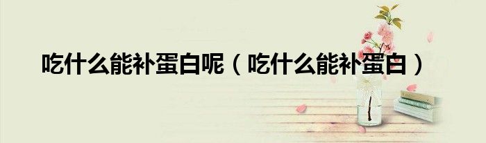 吃什么能補蛋白呢（吃什么能補蛋白）