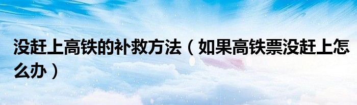 沒趕上高鐵的補(bǔ)救方法（如果高鐵票沒趕上怎么辦）