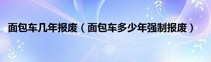 面包車幾年報廢（面包車多少年強制報廢）
