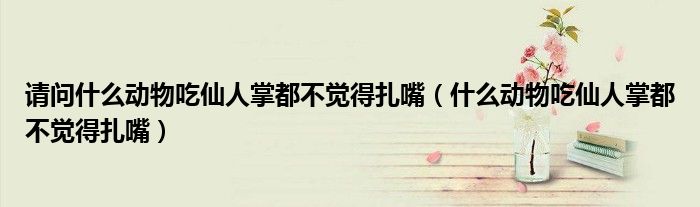 請(qǐng)問什么動(dòng)物吃仙人掌都不覺得扎嘴（什么動(dòng)物吃仙人掌都不覺得扎嘴）