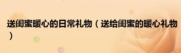 送閨蜜暖心的日常禮物（送給閨蜜的暖心禮物）
