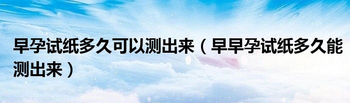 早孕試紙多久可以測(cè)出來（早早孕試紙多久能測(cè)出來）