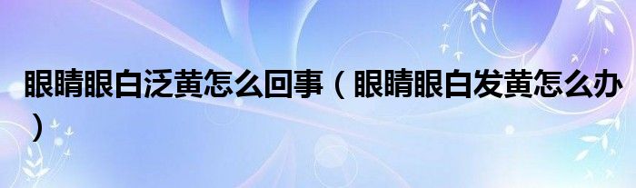 眼睛眼白泛黃怎么回事（眼睛眼白發(fā)黃怎么辦）