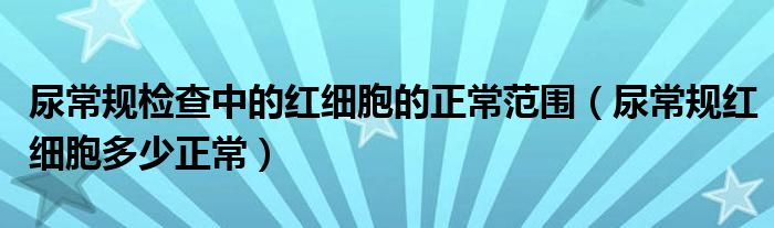 尿常規(guī)檢查中的紅細(xì)胞的正常范圍（尿常規(guī)紅細(xì)胞多少正常）