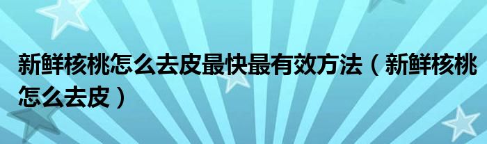 新鮮核桃怎么去皮最快最有效方法（新鮮核桃怎么去皮）