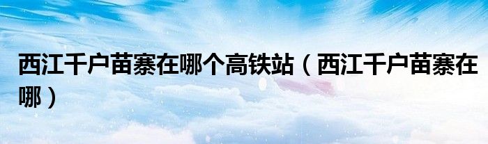西江千戶苗寨在哪個高鐵站（西江千戶苗寨在哪）