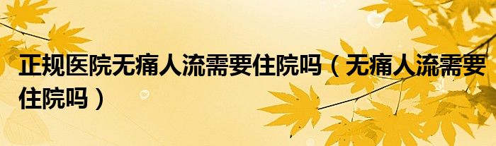 正規(guī)醫(yī)院無痛人流需要住院嗎（無痛人流需要住院嗎）