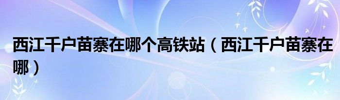 西江千戶苗寨在哪個(gè)高鐵站（西江千戶苗寨在哪）