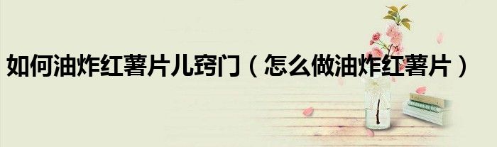 如何油炸紅薯片兒竅門（怎么做油炸紅薯片）