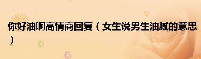 你好油啊高情商回復(fù)（女生說男生油膩的意思）