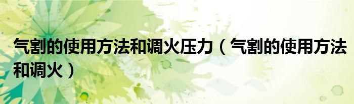 氣割的使用方法和調(diào)火壓力（氣割的使用方法和調(diào)火）