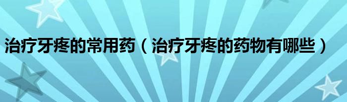 治療牙疼的常用藥（治療牙疼的藥物有哪些）