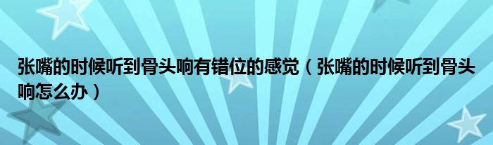 張嘴的時候聽到骨頭響有錯位的感覺（張嘴的時候聽到骨頭響怎么辦）