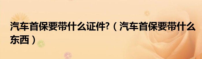 汽車首保要帶什么證件?（汽車首保要帶什么東西）