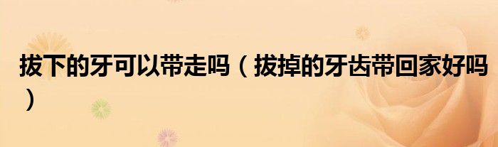 拔下的牙可以帶走嗎（拔掉的牙齒帶回家好嗎）