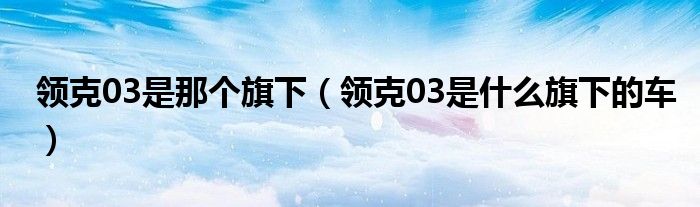 領(lǐng)克03是那個(gè)旗下（領(lǐng)克03是什么旗下的車）