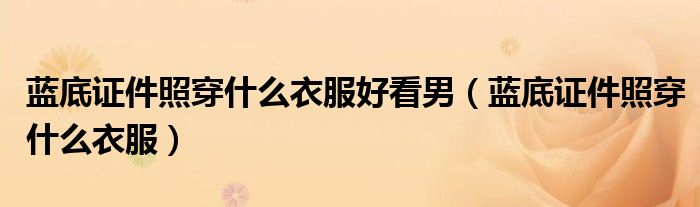 藍底證件照穿什么衣服好看男（藍底證件照穿什么衣服）