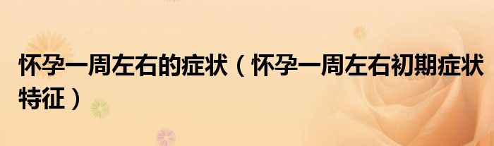 懷孕一周左右的癥狀（懷孕一周左右初期癥狀特征）