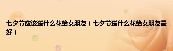 七夕節(jié)應(yīng)該送什么花給女朋友（七夕節(jié)送什么花給女朋友最好）