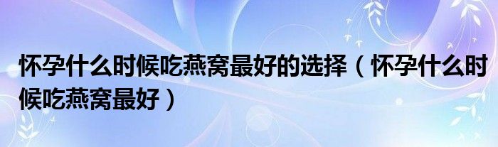 懷孕什么時候吃燕窩最好的選擇（懷孕什么時候吃燕窩最好）