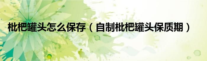 枇杷罐頭怎么保存（自制枇杷罐頭保質(zhì)期）