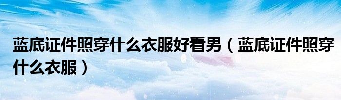 藍(lán)底證件照穿什么衣服好看男（藍(lán)底證件照穿什么衣服）
