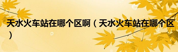 天水火車站在哪個區(qū)啊（天水火車站在哪個區(qū)）