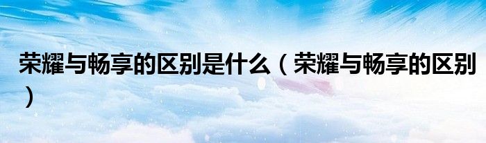 榮耀與暢享的區(qū)別是什么（榮耀與暢享的區(qū)別）