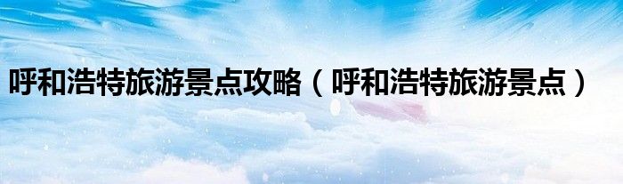 呼和浩特旅游景點攻略（呼和浩特旅游景點）