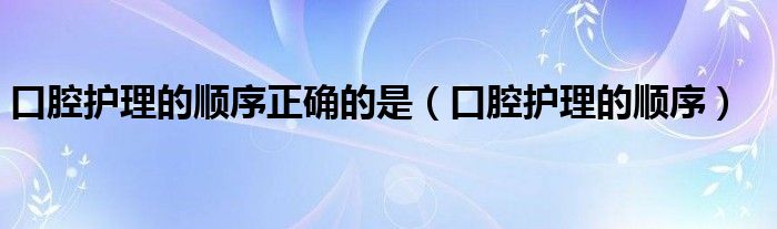 口腔護(hù)理的順序正確的是（口腔護(hù)理的順序）
