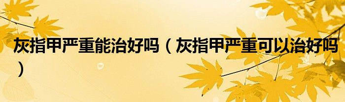 灰指甲嚴重能治好嗎（灰指甲嚴重可以治好嗎）